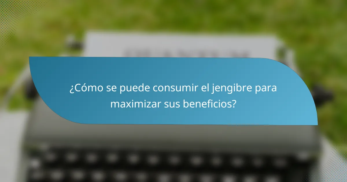 ¿Cómo se puede consumir el jengibre para maximizar sus beneficios?
