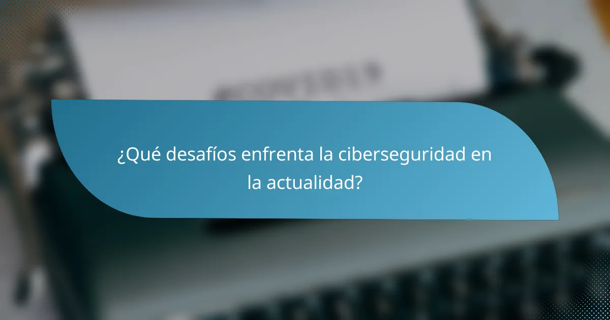 ¿Qué desafíos enfrenta la ciberseguridad en la actualidad?